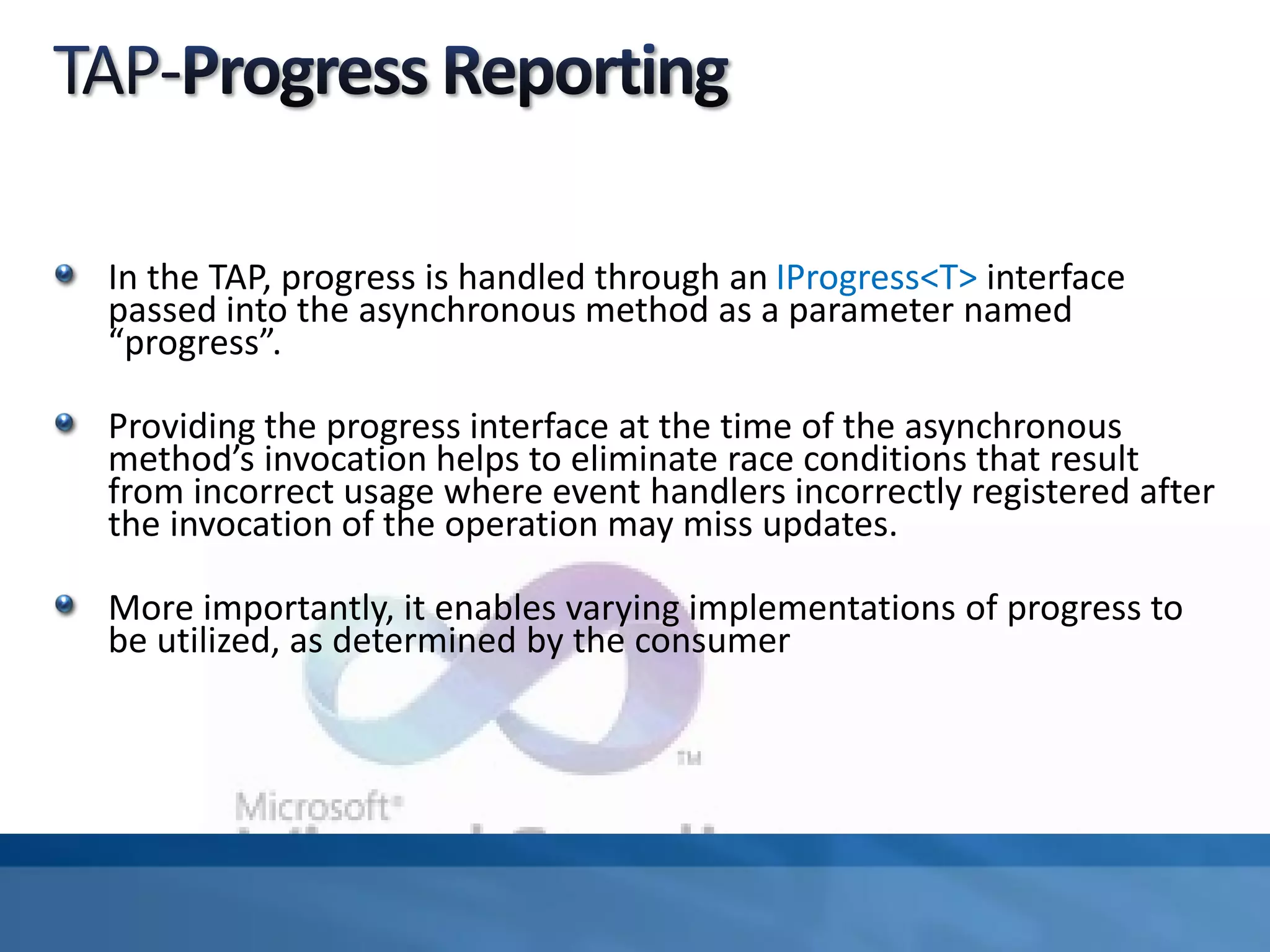 In the TAP, progress is handled through an IProgress<T> interface
passed into the asynchronous method as a parameter named
“progress”.
Providing the progress interface at the time of the asynchronous
method’s invocation helps to eliminate race conditions that result
from incorrect usage where event handlers incorrectly registered after
the invocation of the operation may miss updates.
More importantly, it enables varying implementations of progress to
be utilized, as determined by the consumer
 