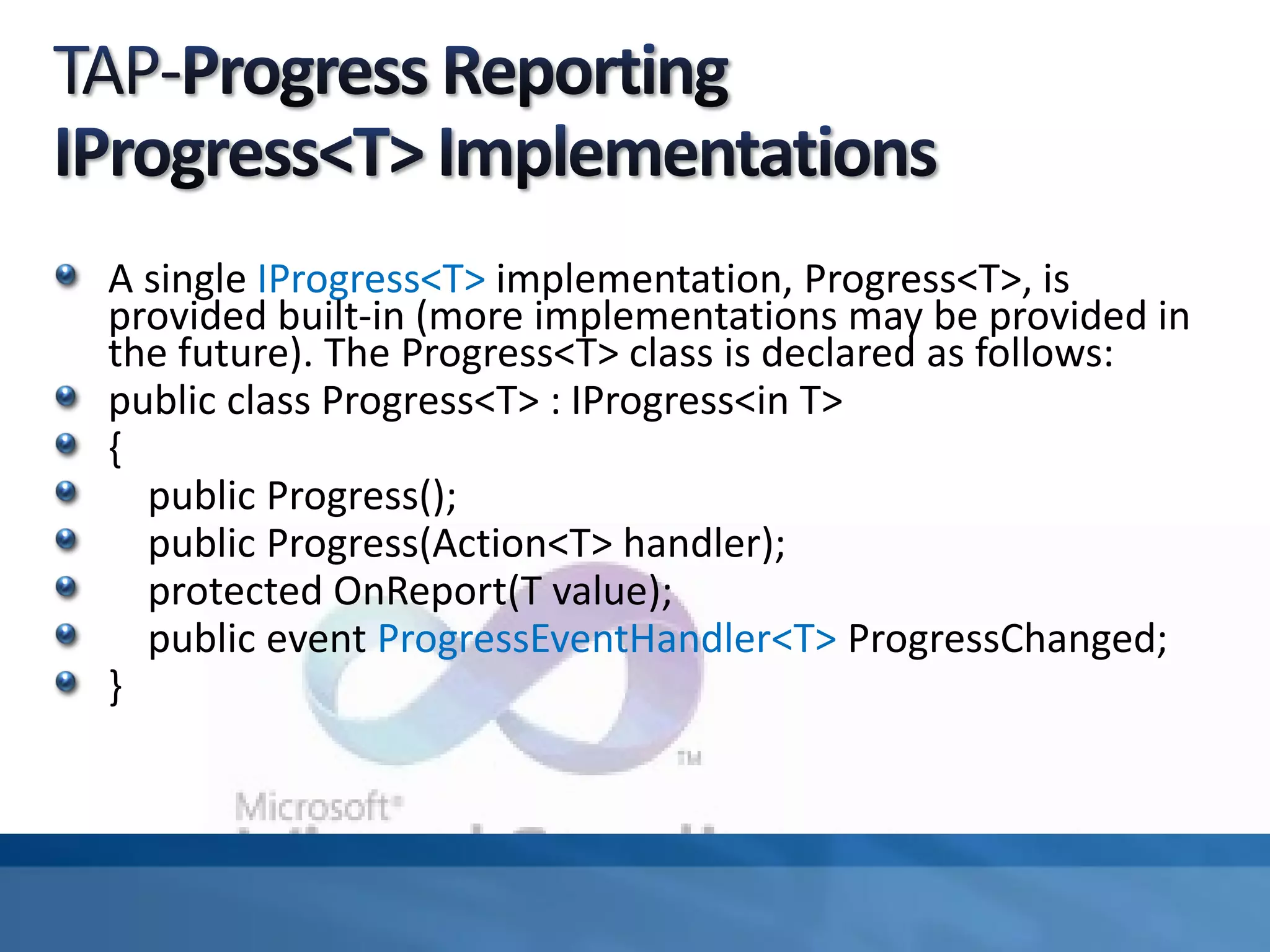 A single IProgress<T> implementation, Progress<T>, is
provided built-in (more implementations may be provided in
the future). The Progress<T> class is declared as follows:
public class Progress<T> : IProgress<in T>
{
public Progress();
public Progress(Action<T> handler);
protected OnReport(T value);
public event ProgressEventHandler<T> ProgressChanged;
}
 