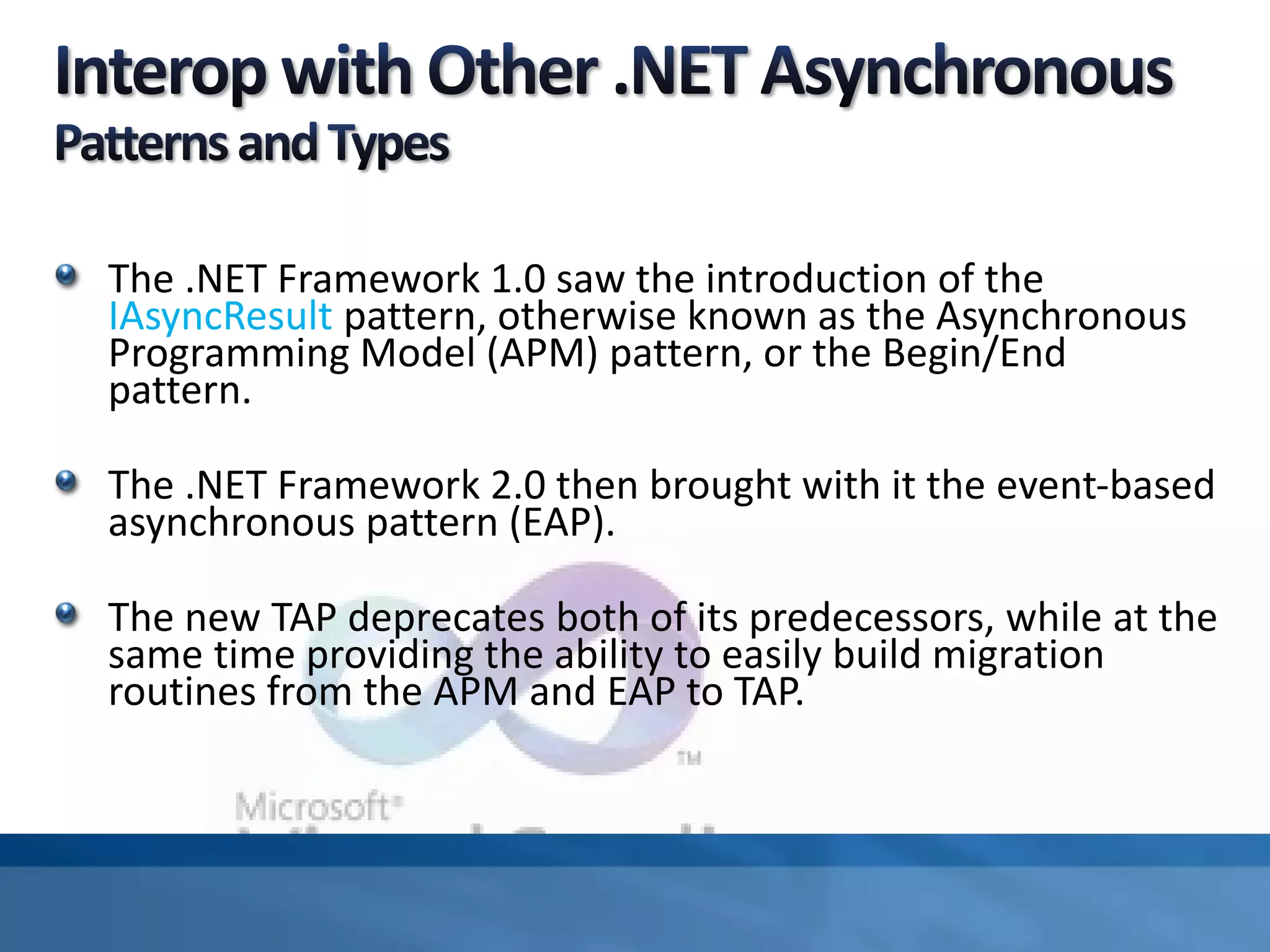 The .NET Framework 1.0 saw the introduction of the
IAsyncResult pattern, otherwise known as the Asynchronous
Programming Model (APM) pattern, or the Begin/End
pattern.
The .NET Framework 2.0 then brought with it the event-based
asynchronous pattern (EAP).
The new TAP deprecates both of its predecessors, while at the
same time providing the ability to easily build migration
routines from the APM and EAP to TAP.
 