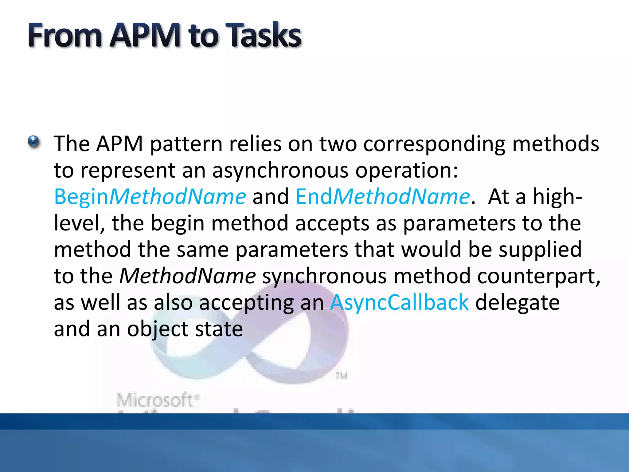 The APM pattern relies on two corresponding methods
to represent an asynchronous operation:
BeginMethodName and EndMethodName. At a high-
level, the begin method accepts as parameters to the
method the same parameters that would be supplied
to the MethodName synchronous method counterpart,
as well as also accepting an AsyncCallback delegate
and an object state
 