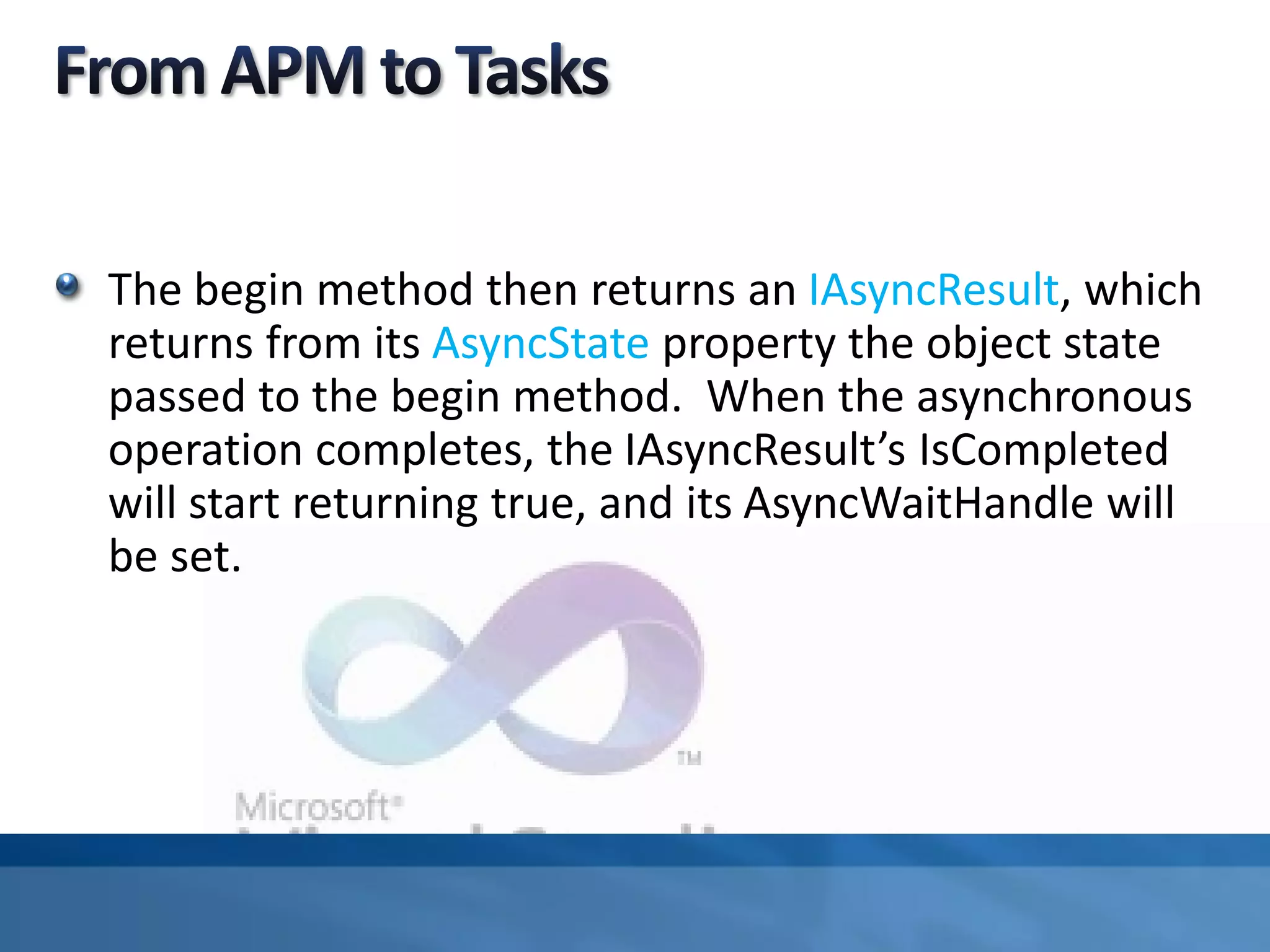 The begin method then returns an IAsyncResult, which
returns from its AsyncState property the object state
passed to the begin method. When the asynchronous
operation completes, the IAsyncResult’s IsCompleted
will start returning true, and its AsyncWaitHandle will
be set.
 
