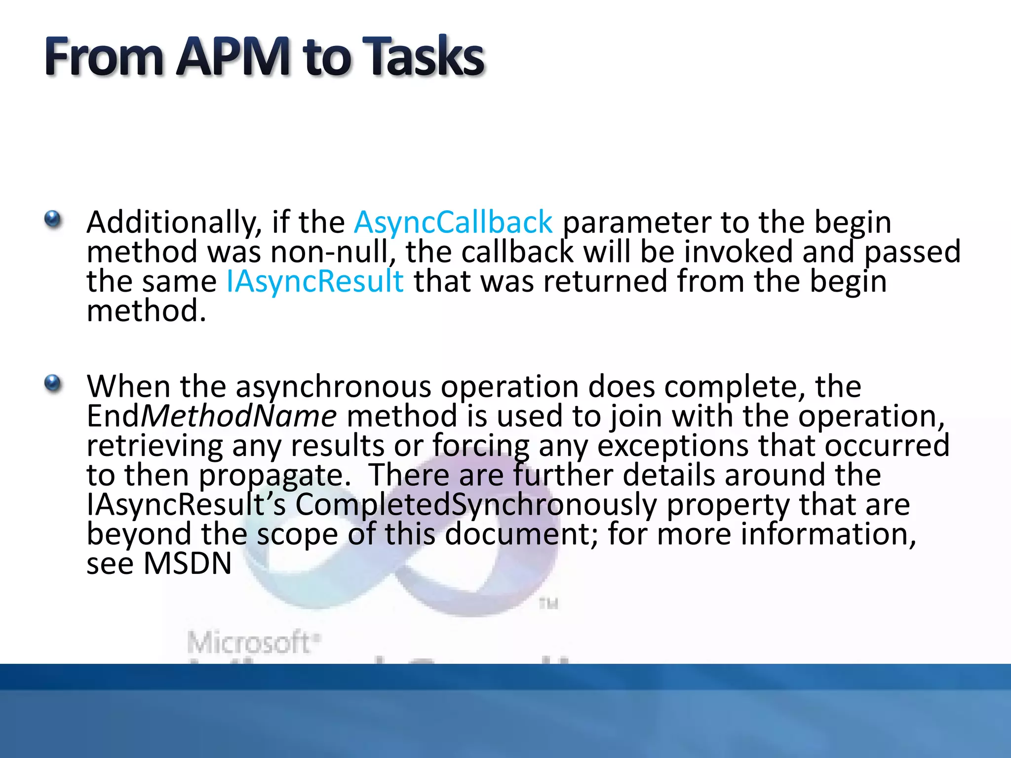Additionally, if the AsyncCallback parameter to the begin
method was non-null, the callback will be invoked and passed
the same IAsyncResult that was returned from the begin
method.
When the asynchronous operation does complete, the
EndMethodName method is used to join with the operation,
retrieving any results or forcing any exceptions that occurred
to then propagate. There are further details around the
IAsyncResult’s CompletedSynchronously property that are
beyond the scope of this document; for more information,
see MSDN
 