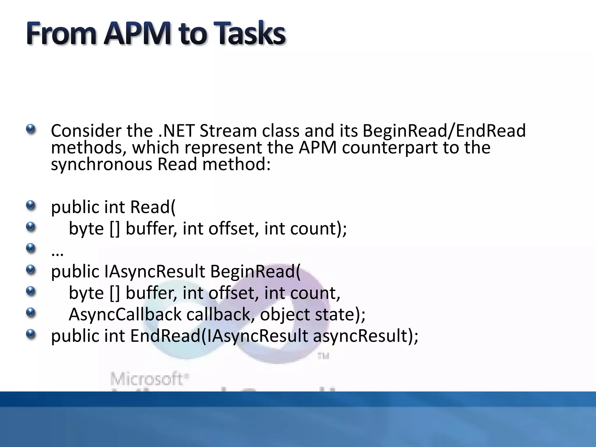 Consider the .NET Stream class and its BeginRead/EndRead
methods, which represent the APM counterpart to the
synchronous Read method:
public int Read(
byte [] buffer, int offset, int count);
…
public IAsyncResult BeginRead(
byte [] buffer, int offset, int count,
AsyncCallback callback, object state);
public int EndRead(IAsyncResult asyncResult);
 