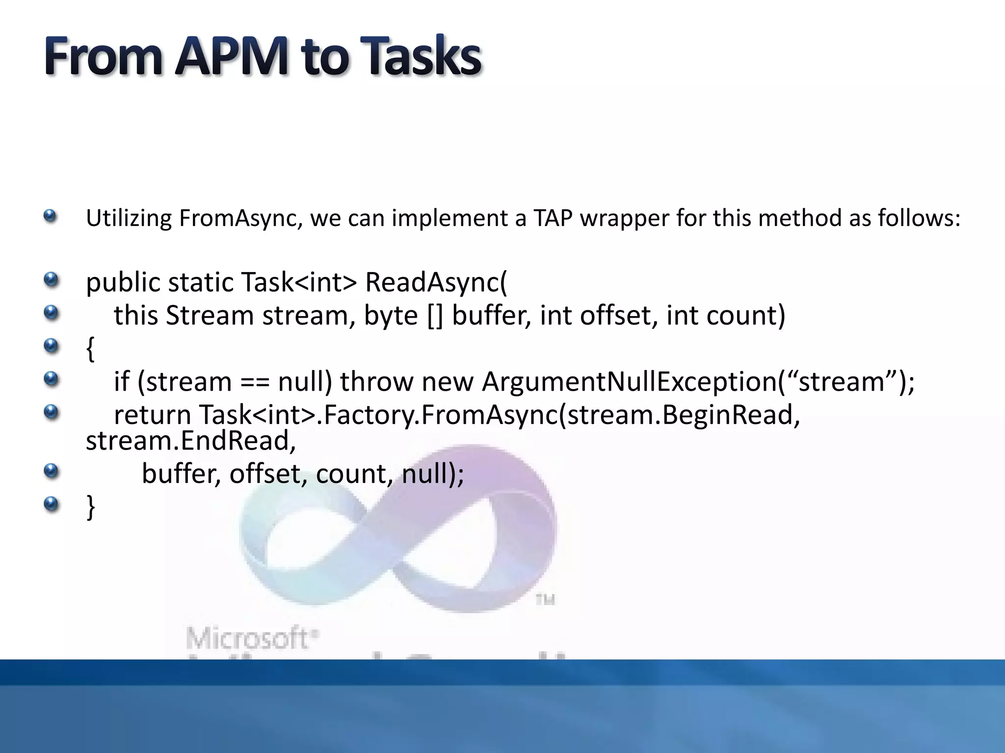 Utilizing FromAsync, we can implement a TAP wrapper for this method as follows:
public static Task<int> ReadAsync(
this Stream stream, byte [] buffer, int offset, int count)
{
if (stream == null) throw new ArgumentNullException(“stream”);
return Task<int>.Factory.FromAsync(stream.BeginRead,
stream.EndRead,
buffer, offset, count, null);
}
 