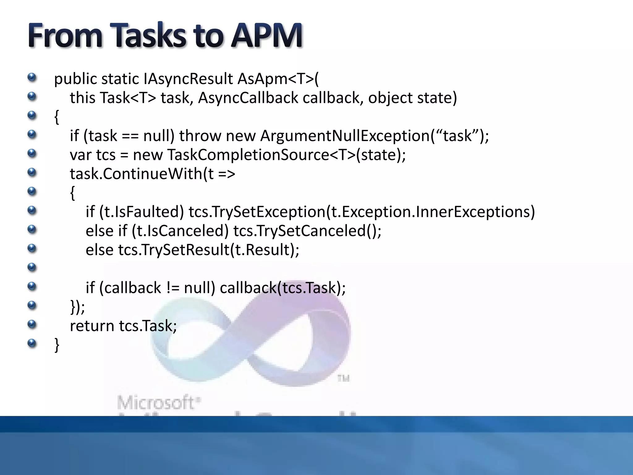 public static IAsyncResult AsApm<T>(
this Task<T> task, AsyncCallback callback, object state)
{
if (task == null) throw new ArgumentNullException(“task”);
var tcs = new TaskCompletionSource<T>(state);
task.ContinueWith(t =>
{
if (t.IsFaulted) tcs.TrySetException(t.Exception.InnerExceptions)
else if (t.IsCanceled) tcs.TrySetCanceled();
else tcs.TrySetResult(t.Result);
if (callback != null) callback(tcs.Task);
});
return tcs.Task;
}
 