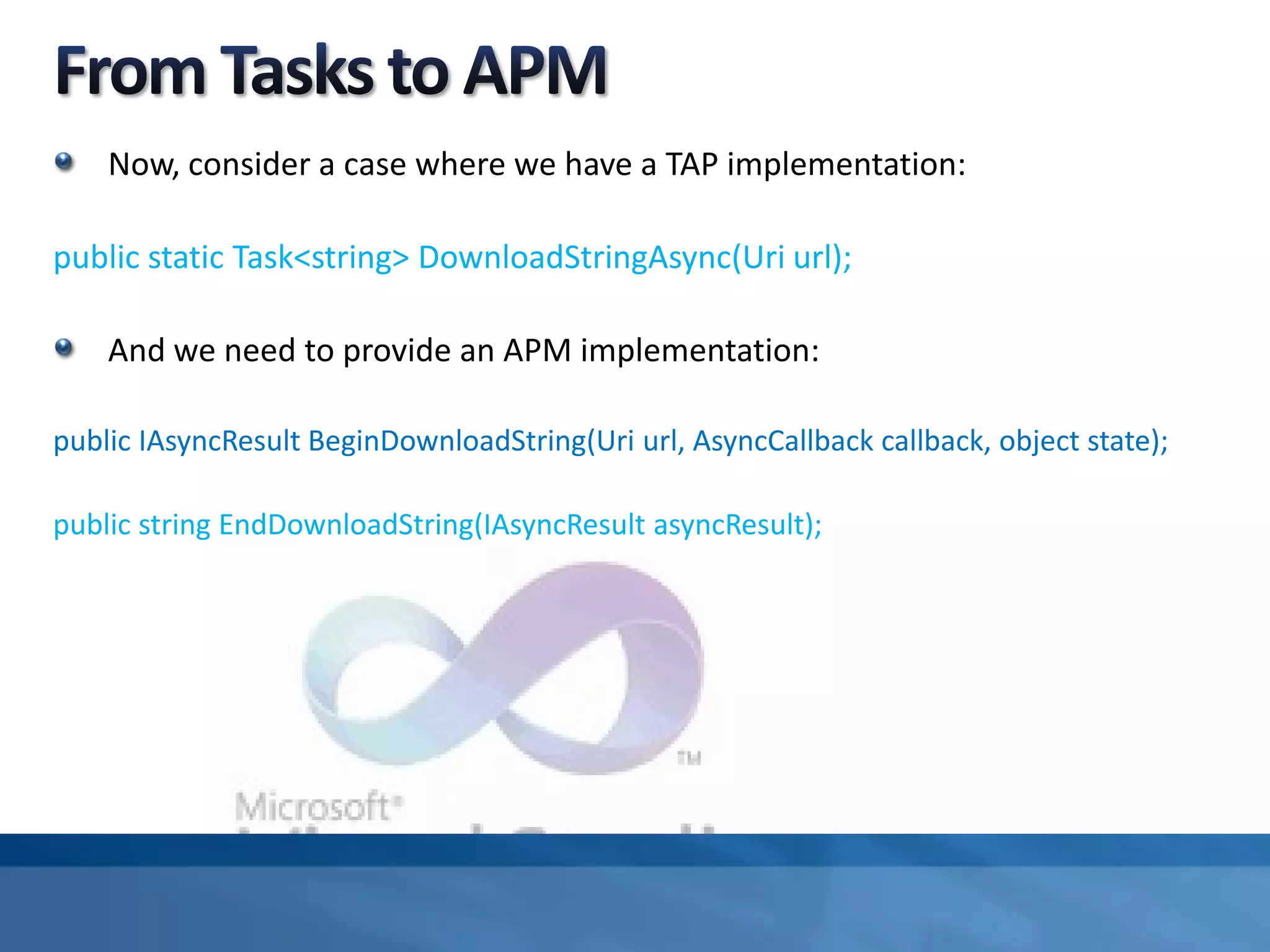 Now, consider a case where we have a TAP implementation:
public static Task<string> DownloadStringAsync(Uri url);
And we need to provide an APM implementation:
public IAsyncResult BeginDownloadString(Uri url, AsyncCallback callback, object state);
public string EndDownloadString(IAsyncResult asyncResult);
 