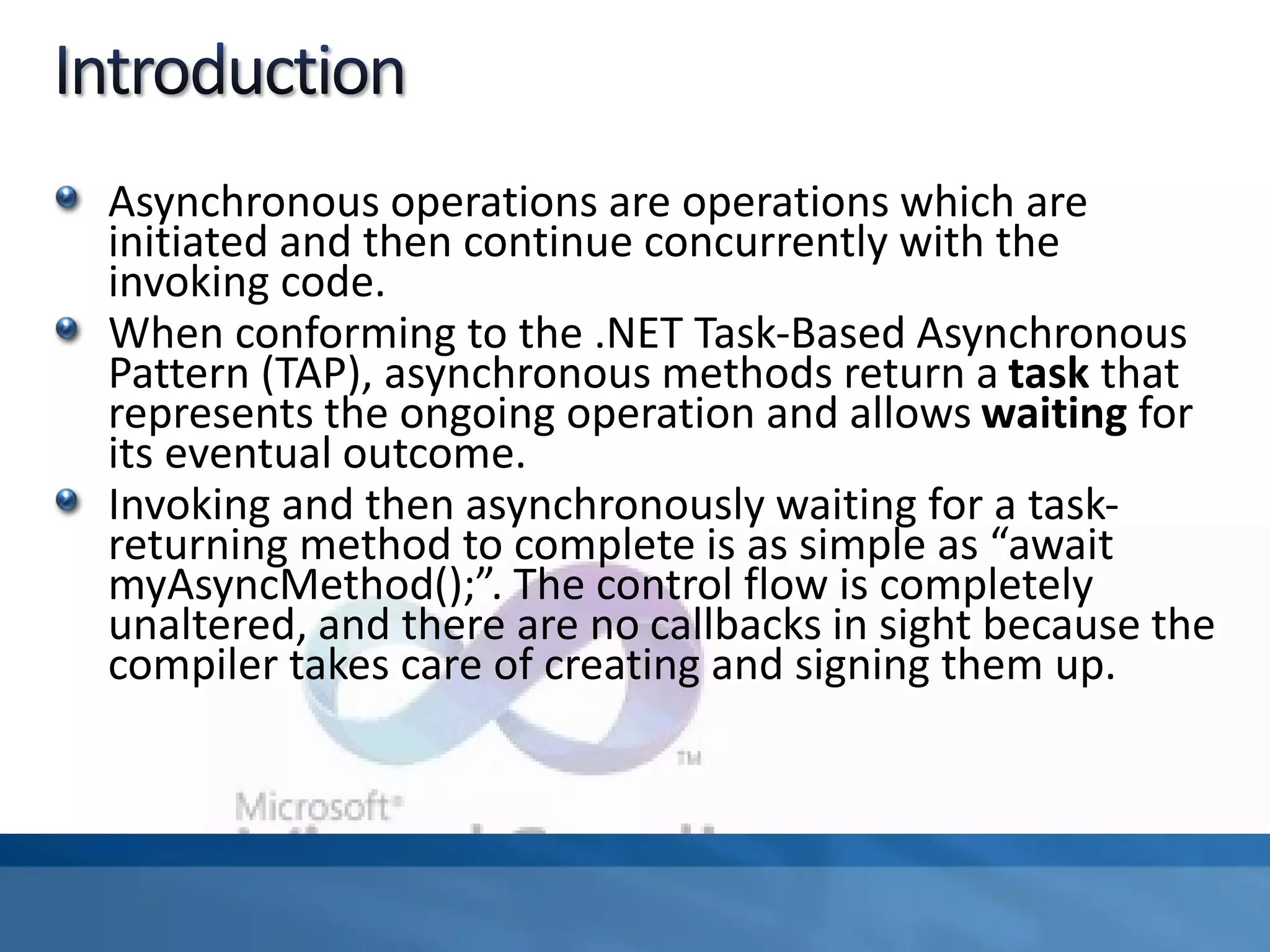 Asynchronous operations are operations which are
initiated and then continue concurrently with the
invoking code.
When conforming to the .NET Task-Based Asynchronous
Pattern (TAP), asynchronous methods return a task that
represents the ongoing operation and allows waiting for
its eventual outcome.
Invoking and then asynchronously waiting for a task-
returning method to complete is as simple as “await
myAsyncMethod();”. The control flow is completely
unaltered, and there are no callbacks in sight because the
compiler takes care of creating and signing them up.
 