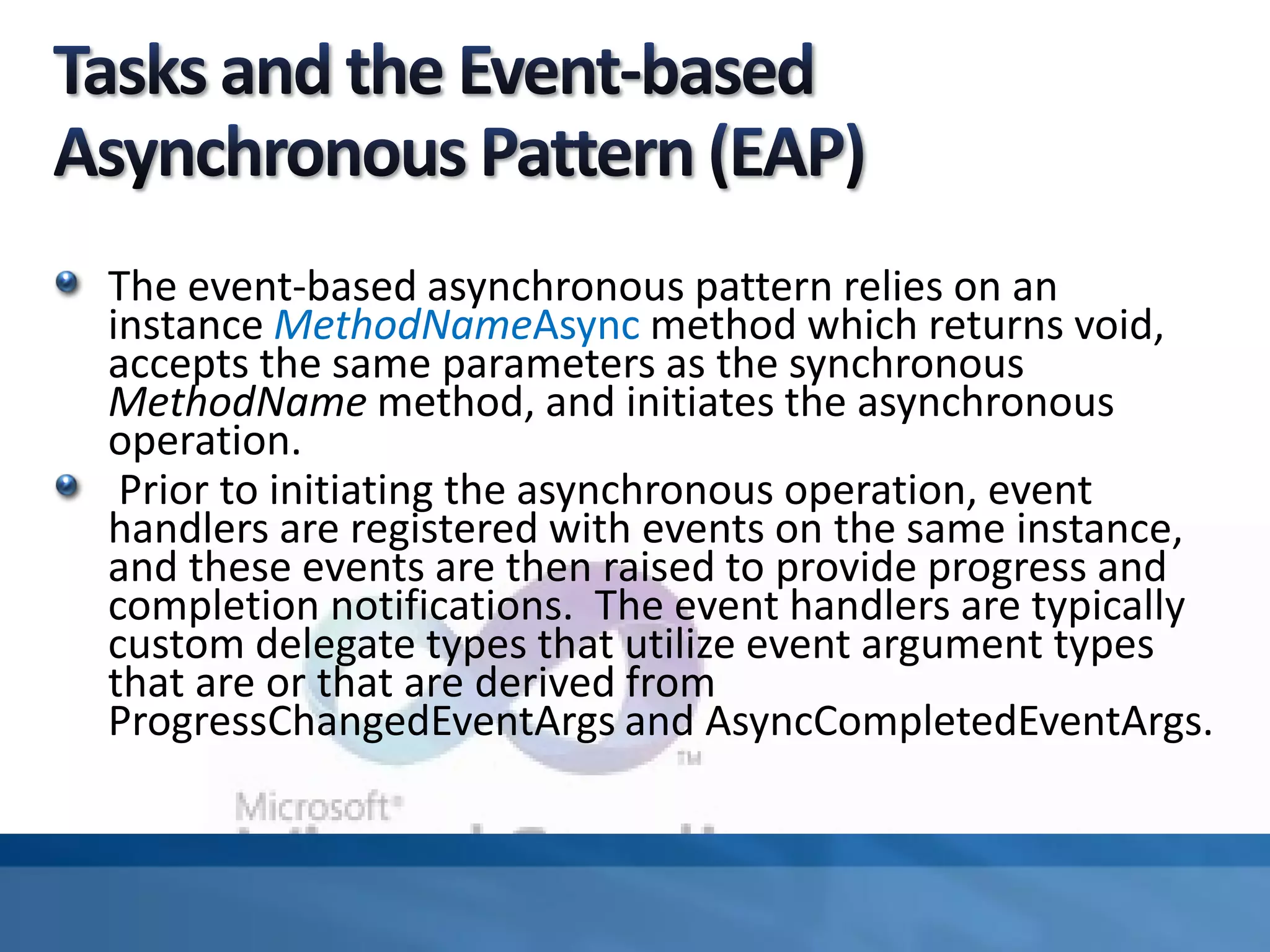 The event-based asynchronous pattern relies on an
instance MethodNameAsync method which returns void,
accepts the same parameters as the synchronous
MethodName method, and initiates the asynchronous
operation.
Prior to initiating the asynchronous operation, event
handlers are registered with events on the same instance,
and these events are then raised to provide progress and
completion notifications. The event handlers are typically
custom delegate types that utilize event argument types
that are or that are derived from
ProgressChangedEventArgs and AsyncCompletedEventArgs.
 