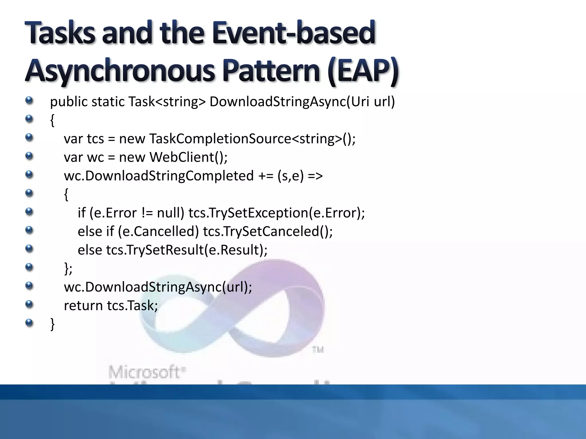 public static Task<string> DownloadStringAsync(Uri url)
{
var tcs = new TaskCompletionSource<string>();
var wc = new WebClient();
wc.DownloadStringCompleted += (s,e) =>
{
if (e.Error != null) tcs.TrySetException(e.Error);
else if (e.Cancelled) tcs.TrySetCanceled();
else tcs.TrySetResult(e.Result);
};
wc.DownloadStringAsync(url);
return tcs.Task;
}
 