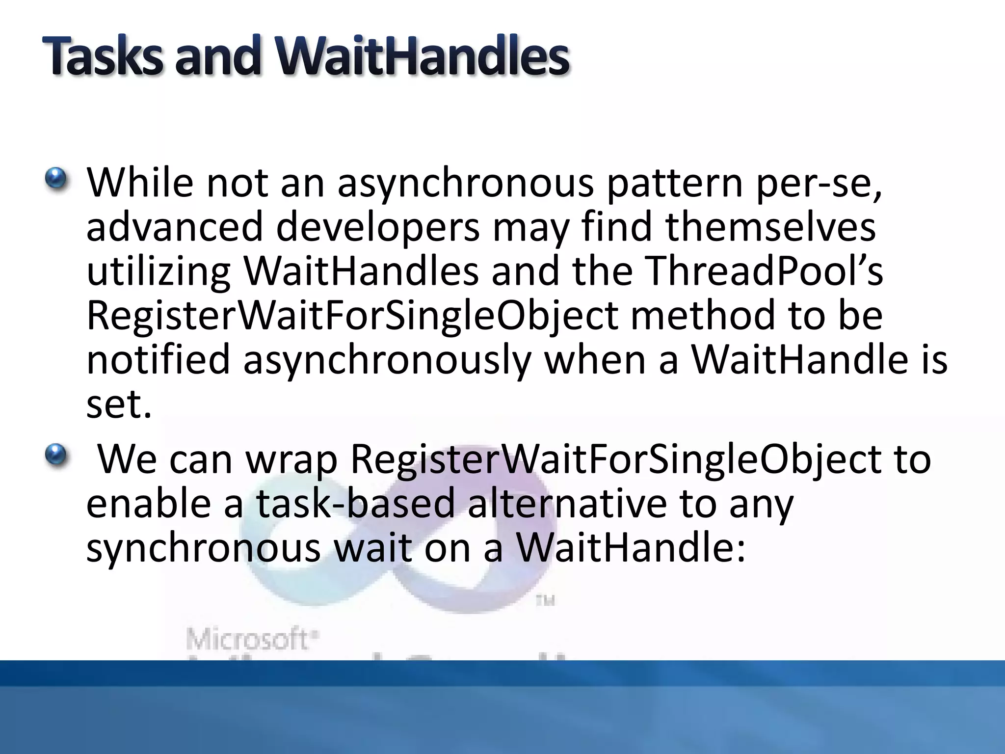 While not an asynchronous pattern per-se,
advanced developers may find themselves
utilizing WaitHandles and the ThreadPool’s
RegisterWaitForSingleObject method to be
notified asynchronously when a WaitHandle is
set.
We can wrap RegisterWaitForSingleObject to
enable a task-based alternative to any
synchronous wait on a WaitHandle:
 