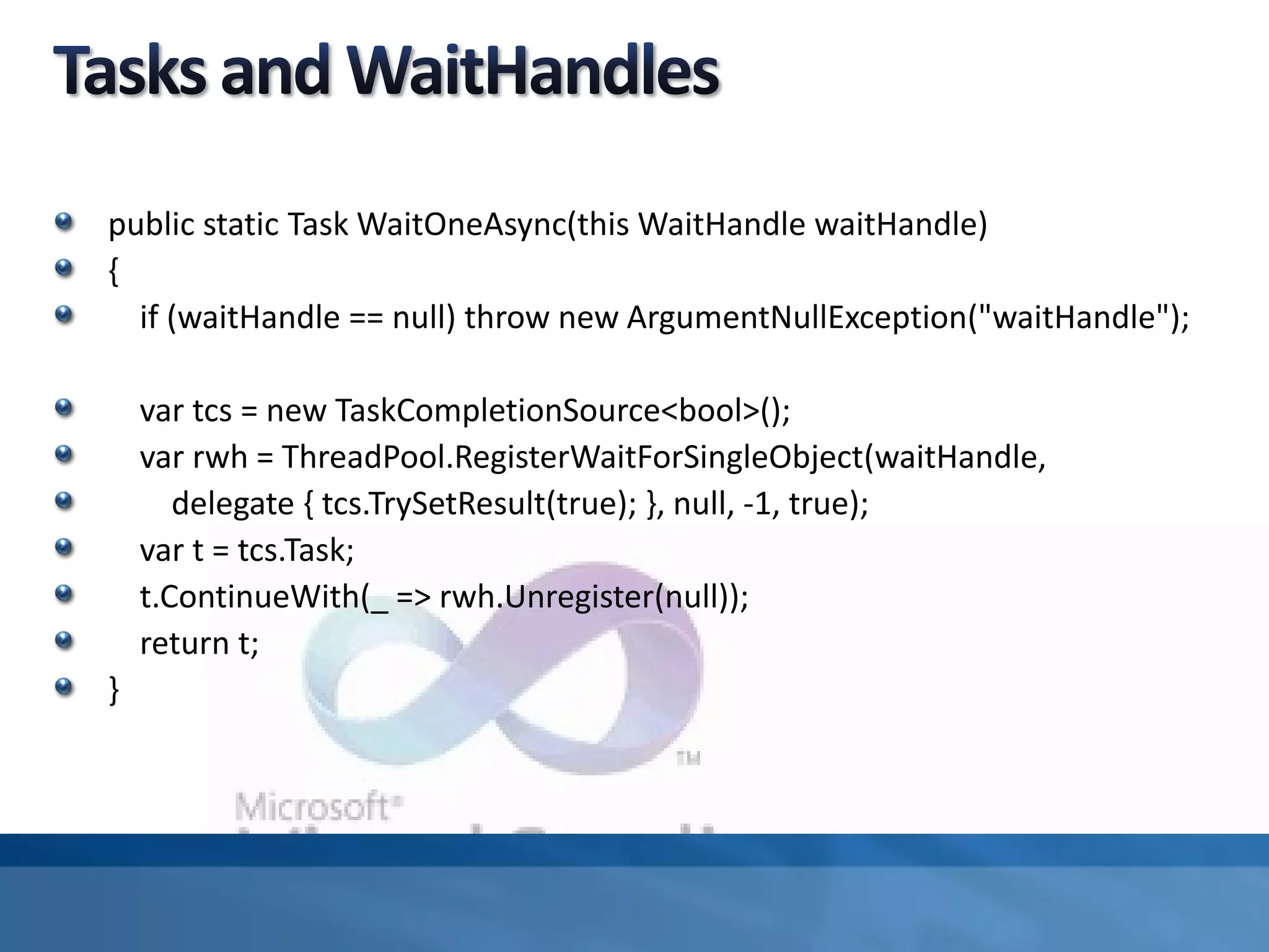 public static Task WaitOneAsync(this WaitHandle waitHandle)
{
if (waitHandle == null) throw new ArgumentNullException("waitHandle");
var tcs = new TaskCompletionSource<bool>();
var rwh = ThreadPool.RegisterWaitForSingleObject(waitHandle,
delegate { tcs.TrySetResult(true); }, null, -1, true);
var t = tcs.Task;
t.ContinueWith(_ => rwh.Unregister(null));
return t;
}
 
