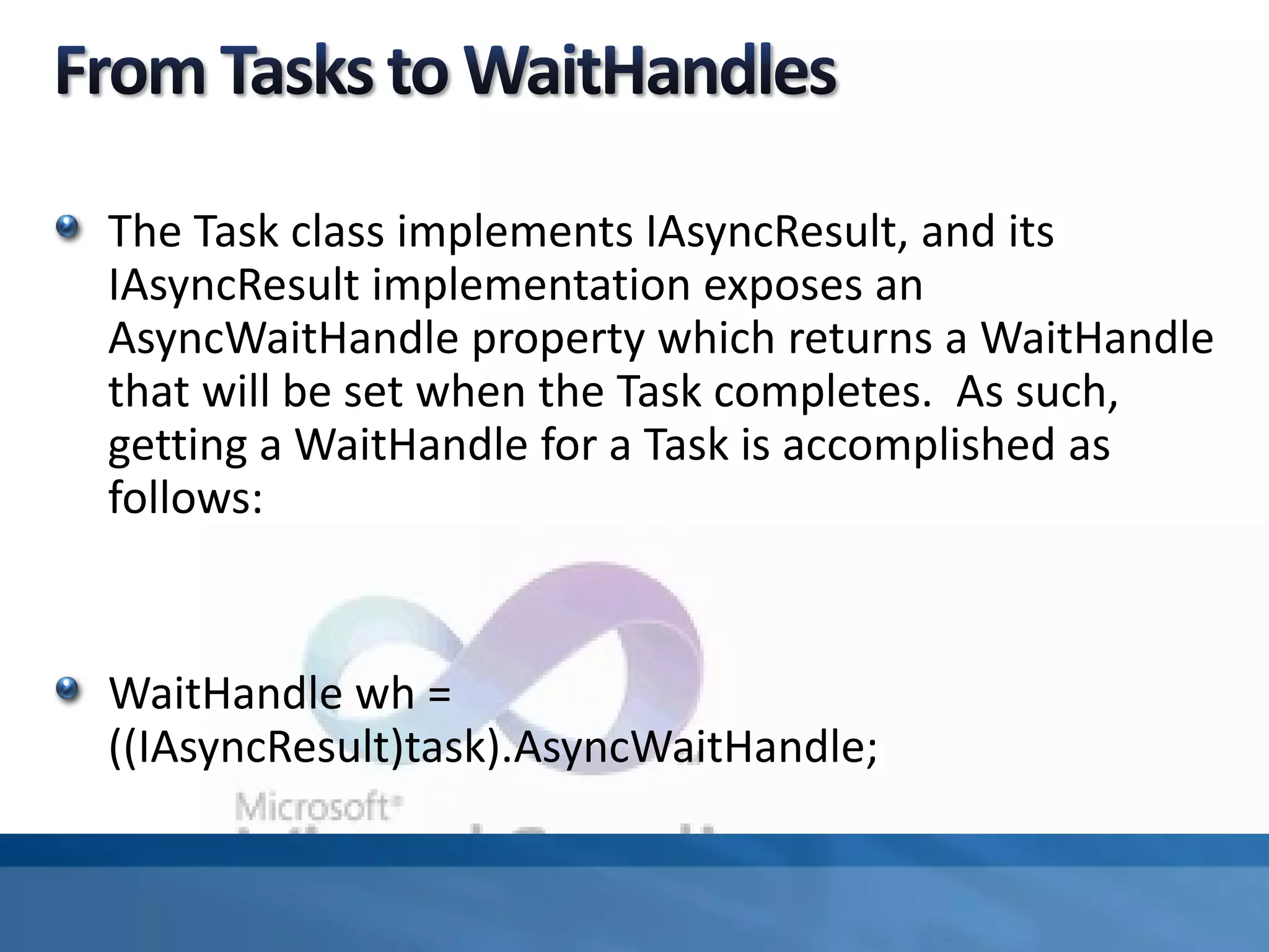 The Task class implements IAsyncResult, and its
IAsyncResult implementation exposes an
AsyncWaitHandle property which returns a WaitHandle
that will be set when the Task completes. As such,
getting a WaitHandle for a Task is accomplished as
follows:
WaitHandle wh =
((IAsyncResult)task).AsyncWaitHandle;
 