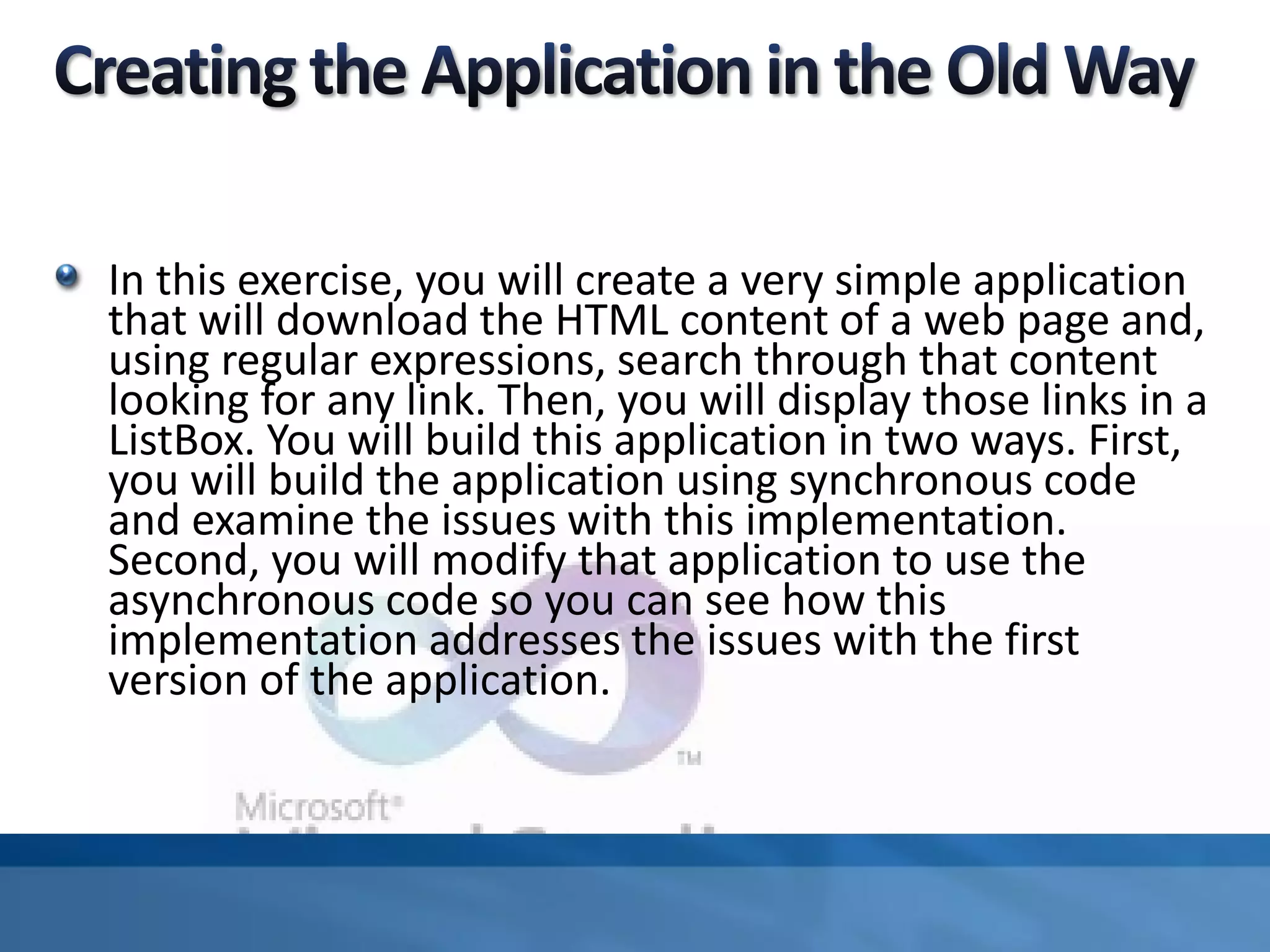 In this exercise, you will create a very simple application
that will download the HTML content of a web page and,
using regular expressions, search through that content
looking for any link. Then, you will display those links in a
ListBox. You will build this application in two ways. First,
you will build the application using synchronous code
and examine the issues with this implementation.
Second, you will modify that application to use the
asynchronous code so you can see how this
implementation addresses the issues with the first
version of the application.
 