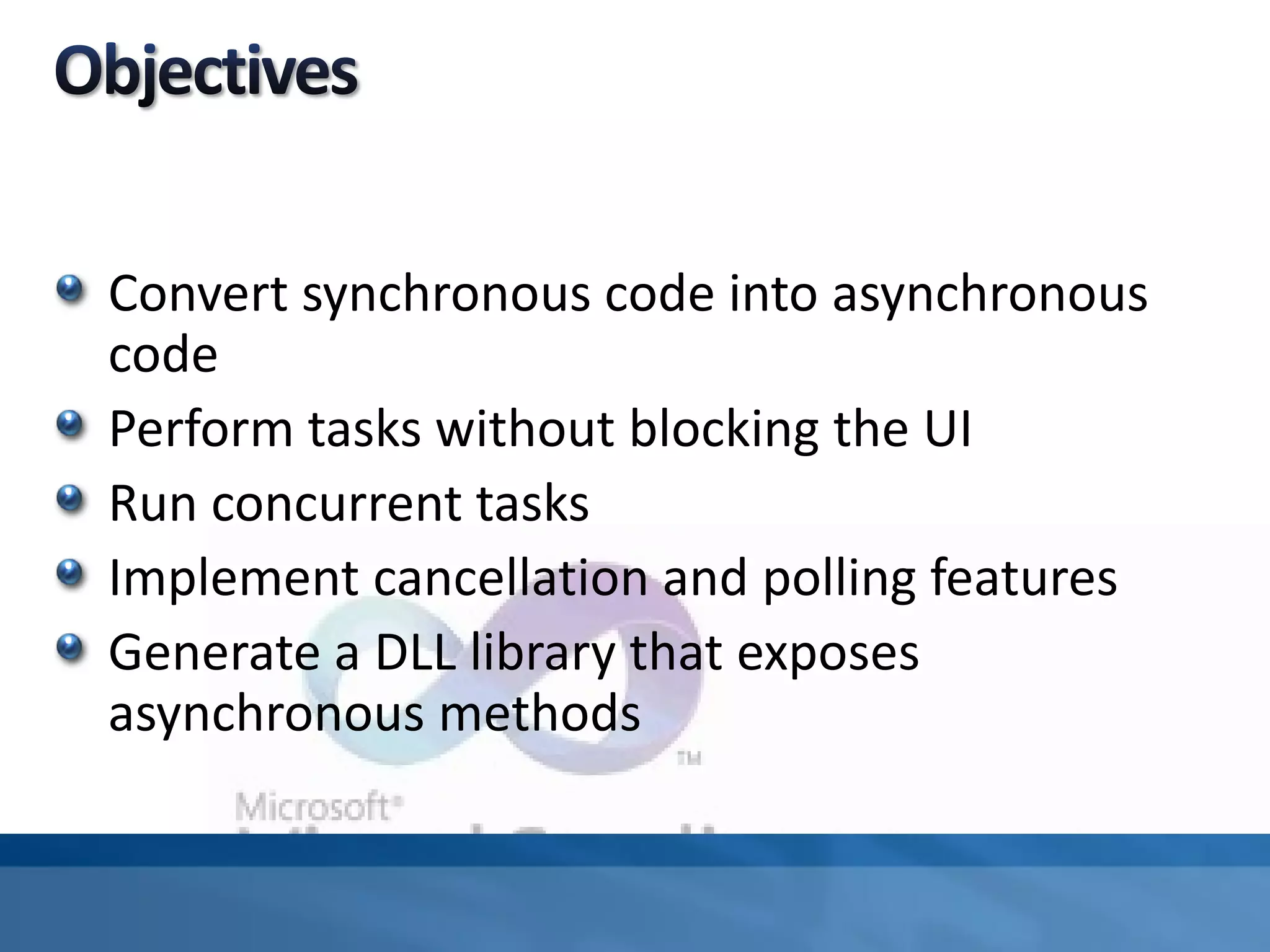 Convert synchronous code into asynchronous
code
Perform tasks without blocking the UI
Run concurrent tasks
Implement cancellation and polling features
Generate a DLL library that exposes
asynchronous methods
 