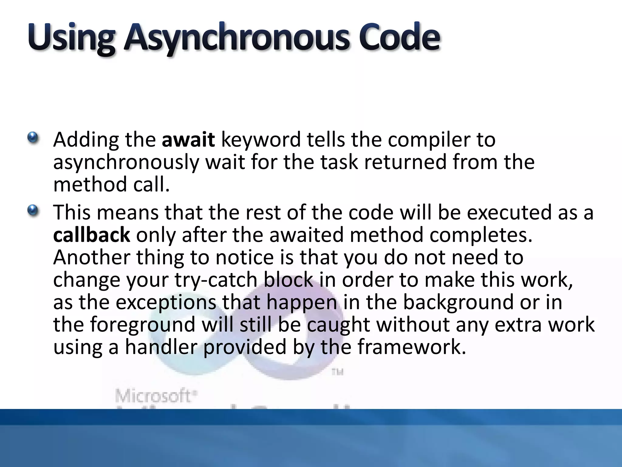 Adding the await keyword tells the compiler to
asynchronously wait for the task returned from the
method call.
This means that the rest of the code will be executed as a
callback only after the awaited method completes.
Another thing to notice is that you do not need to
change your try-catch block in order to make this work,
as the exceptions that happen in the background or in
the foreground will still be caught without any extra work
using a handler provided by the framework.
 