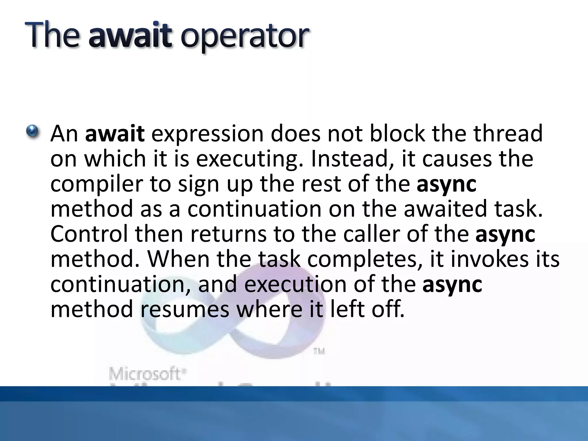 An await expression does not block the thread
on which it is executing. Instead, it causes the
compiler to sign up the rest of the async
method as a continuation on the awaited task.
Control then returns to the caller of the async
method. When the task completes, it invokes its
continuation, and execution of the async
method resumes where it left off.
 