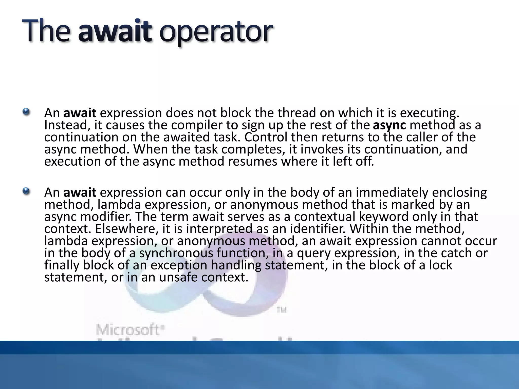 An await expression does not block the thread on which it is executing.
Instead, it causes the compiler to sign up the rest of the async method as a
continuation on the awaited task. Control then returns to the caller of the
async method. When the task completes, it invokes its continuation, and
execution of the async method resumes where it left off.
An await expression can occur only in the body of an immediately enclosing
method, lambda expression, or anonymous method that is marked by an
async modifier. The term await serves as a contextual keyword only in that
context. Elsewhere, it is interpreted as an identifier. Within the method,
lambda expression, or anonymous method, an await expression cannot occur
in the body of a synchronous function, in a query expression, in the catch or
finally block of an exception handling statement, in the block of a lock
statement, or in an unsafe context.
 