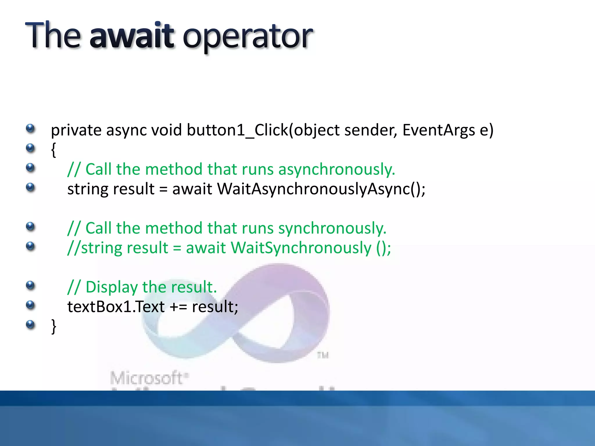 private async void button1_Click(object sender, EventArgs e)
{
// Call the method that runs asynchronously.
string result = await WaitAsynchronouslyAsync();
// Call the method that runs synchronously.
//string result = await WaitSynchronously ();
// Display the result.
textBox1.Text += result;
}
 