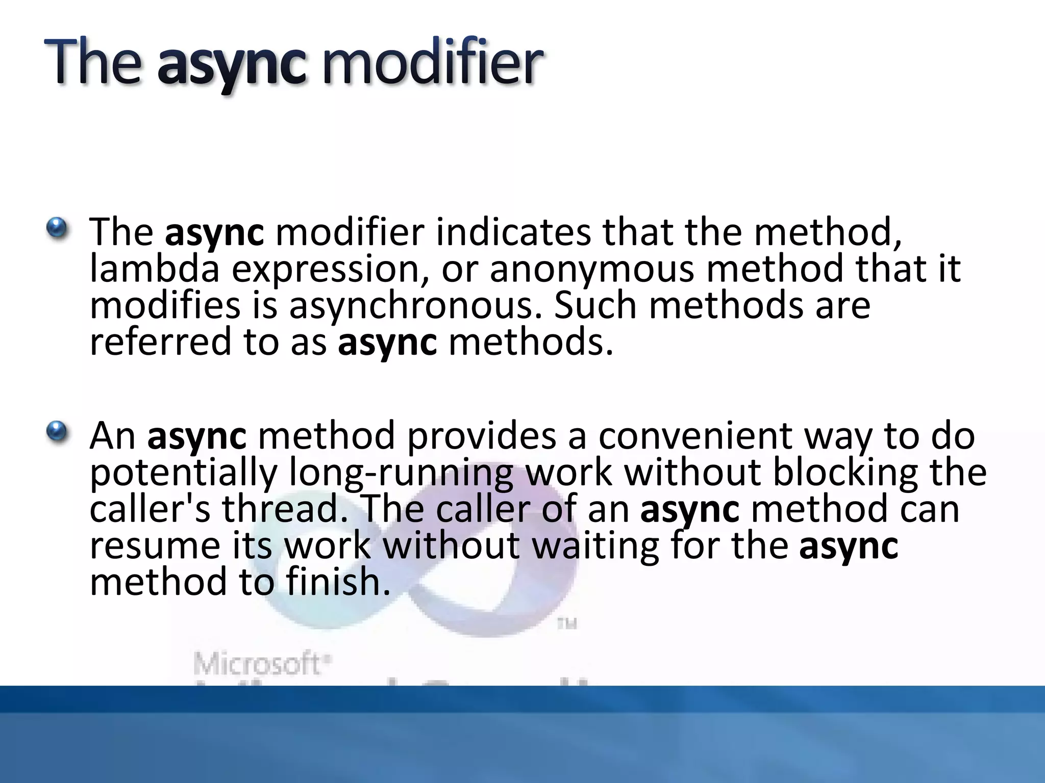 The async modifier indicates that the method,
lambda expression, or anonymous method that it
modifies is asynchronous. Such methods are
referred to as async methods.
An async method provides a convenient way to do
potentially long-running work without blocking the
caller's thread. The caller of an async method can
resume its work without waiting for the async
method to finish.
 