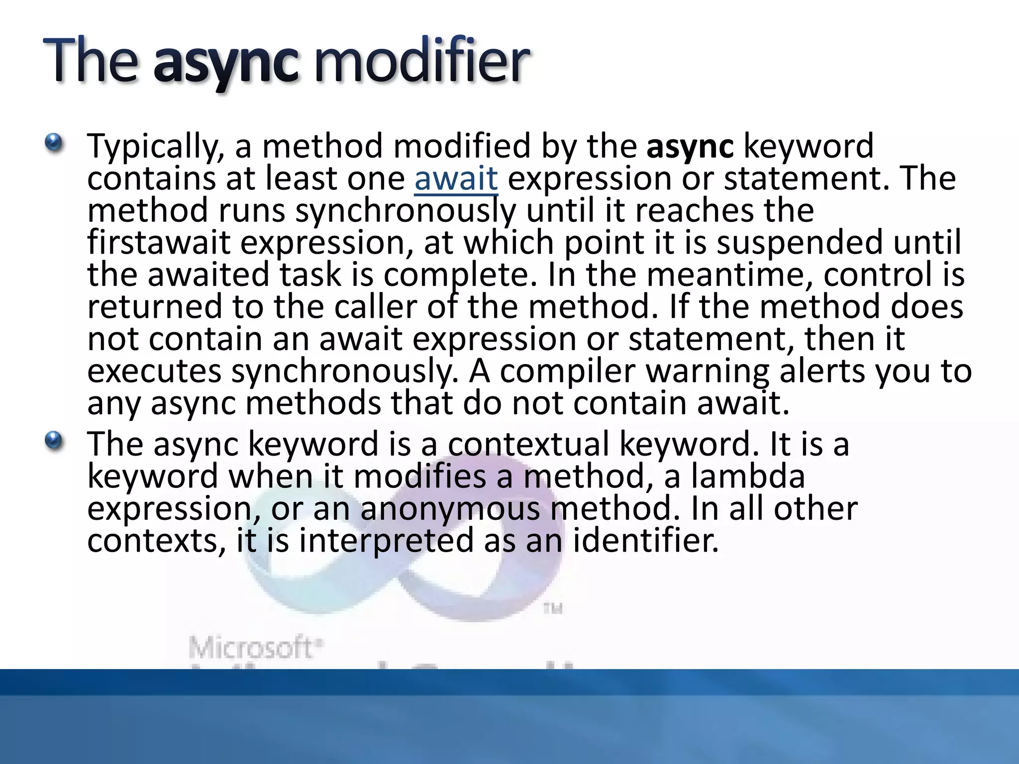 Typically, a method modified by the async keyword
contains at least one await expression or statement. The
method runs synchronously until it reaches the
firstawait expression, at which point it is suspended until
the awaited task is complete. In the meantime, control is
returned to the caller of the method. If the method does
not contain an await expression or statement, then it
executes synchronously. A compiler warning alerts you to
any async methods that do not contain await.
The async keyword is a contextual keyword. It is a
keyword when it modifies a method, a lambda
expression, or an anonymous method. In all other
contexts, it is interpreted as an identifier.
 
