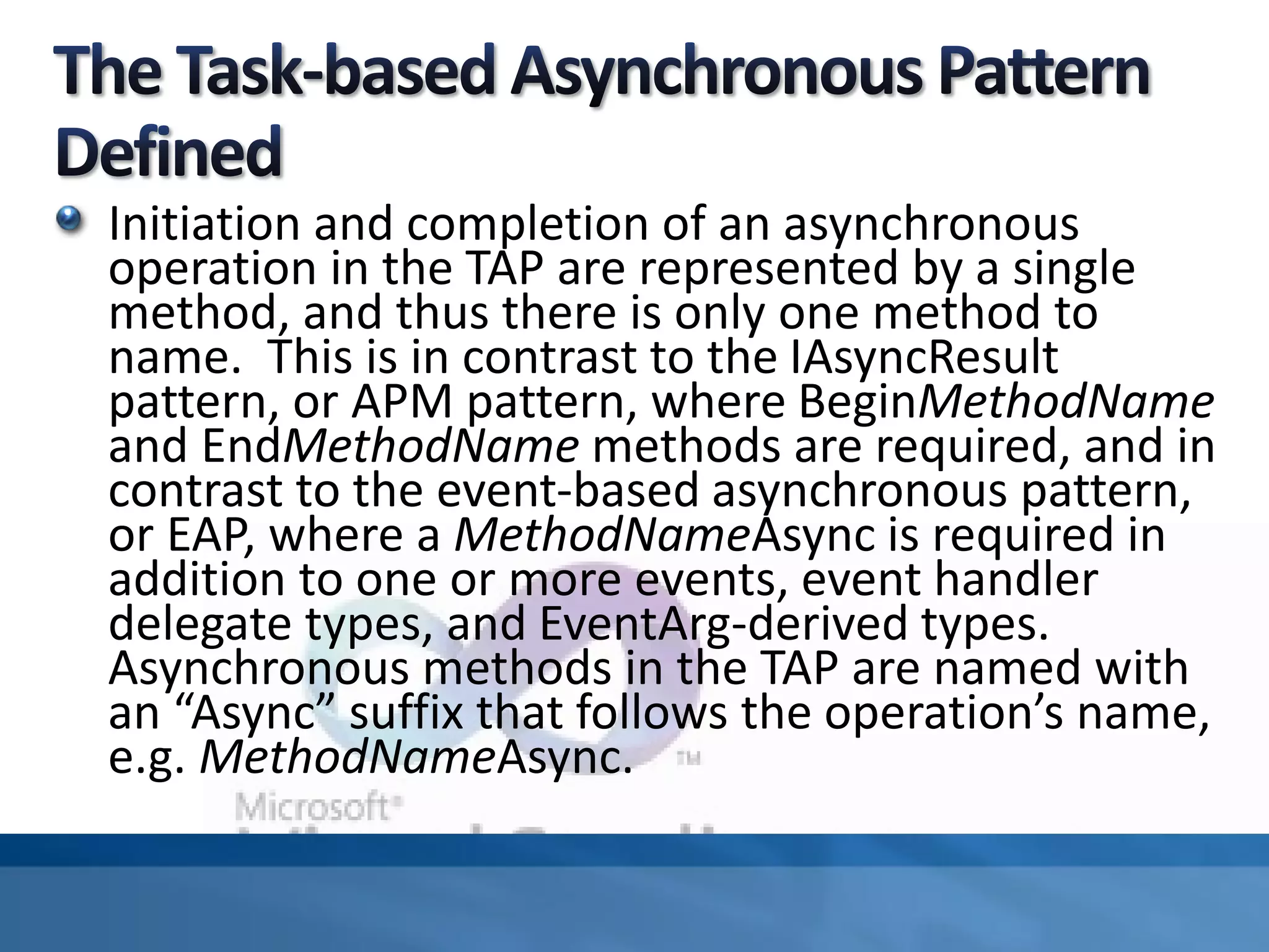Initiation and completion of an asynchronous
operation in the TAP are represented by a single
method, and thus there is only one method to
name. This is in contrast to the IAsyncResult
pattern, or APM pattern, where BeginMethodName
and EndMethodName methods are required, and in
contrast to the event-based asynchronous pattern,
or EAP, where a MethodNameAsync is required in
addition to one or more events, event handler
delegate types, and EventArg-derived types.
Asynchronous methods in the TAP are named with
an “Async” suffix that follows the operation’s name,
e.g. MethodNameAsync.
 