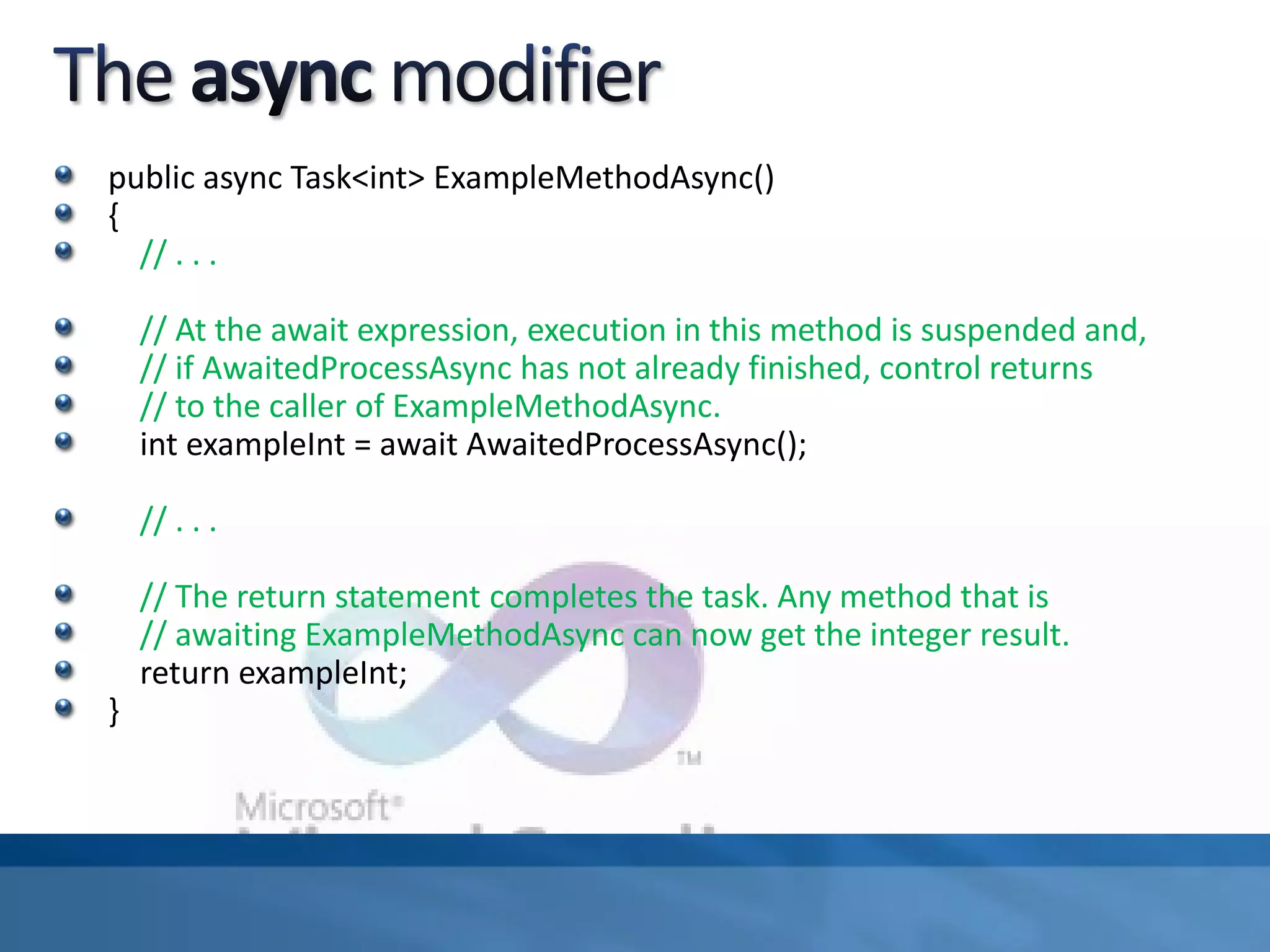 public async Task<int> ExampleMethodAsync()
{
// . . .
// At the await expression, execution in this method is suspended and,
// if AwaitedProcessAsync has not already finished, control returns
// to the caller of ExampleMethodAsync.
int exampleInt = await AwaitedProcessAsync();
// . . .
// The return statement completes the task. Any method that is
// awaiting ExampleMethodAsync can now get the integer result.
return exampleInt;
}
 