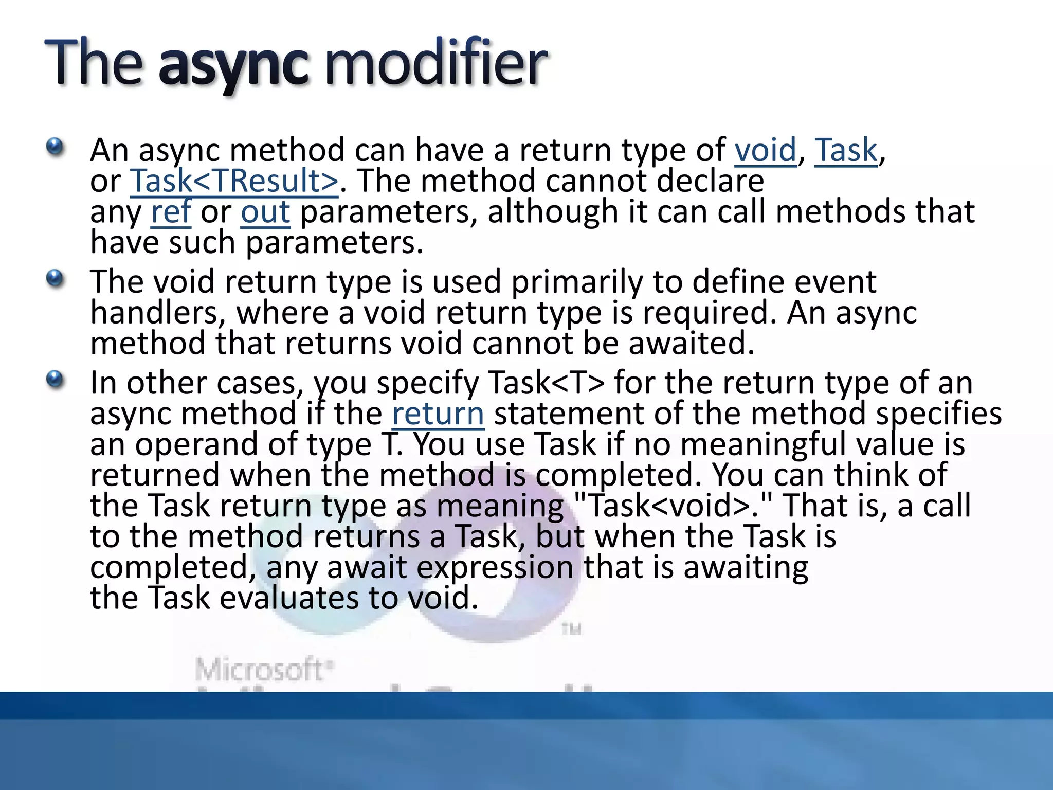 An async method can have a return type of void, Task,
or Task<TResult>. The method cannot declare
any ref or out parameters, although it can call methods that
have such parameters.
The void return type is used primarily to define event
handlers, where a void return type is required. An async
method that returns void cannot be awaited.
In other cases, you specify Task<T> for the return type of an
async method if the return statement of the method specifies
an operand of type T. You use Task if no meaningful value is
returned when the method is completed. You can think of
the Task return type as meaning "Task<void>." That is, a call
to the method returns a Task, but when the Task is
completed, any await expression that is awaiting
the Task evaluates to void.
 