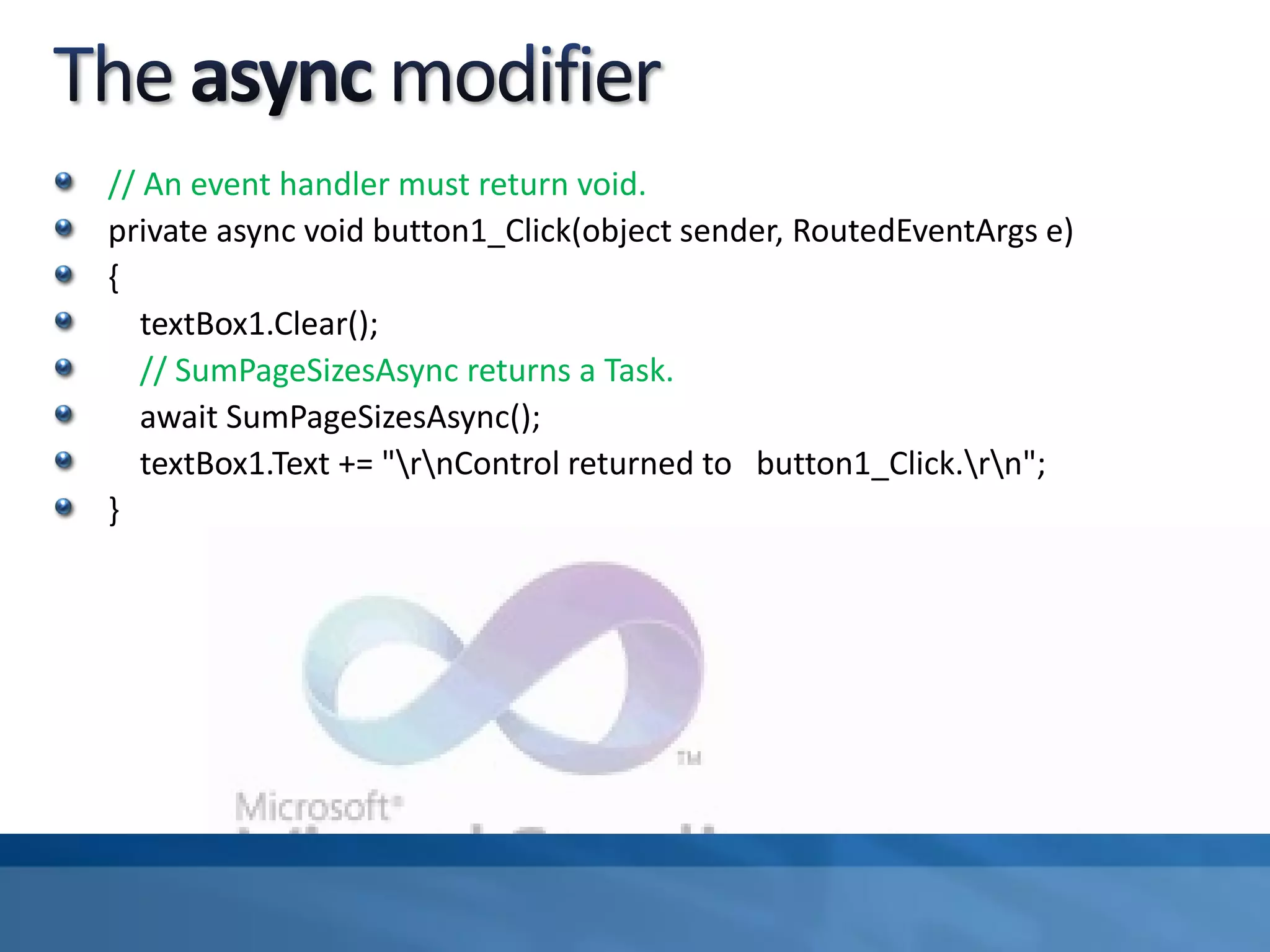 // An event handler must return void.
private async void button1_Click(object sender, RoutedEventArgs e)
{
textBox1.Clear();
// SumPageSizesAsync returns a Task.
await SumPageSizesAsync();
textBox1.Text += "rnControl returned to button1_Click.rn";
}
 