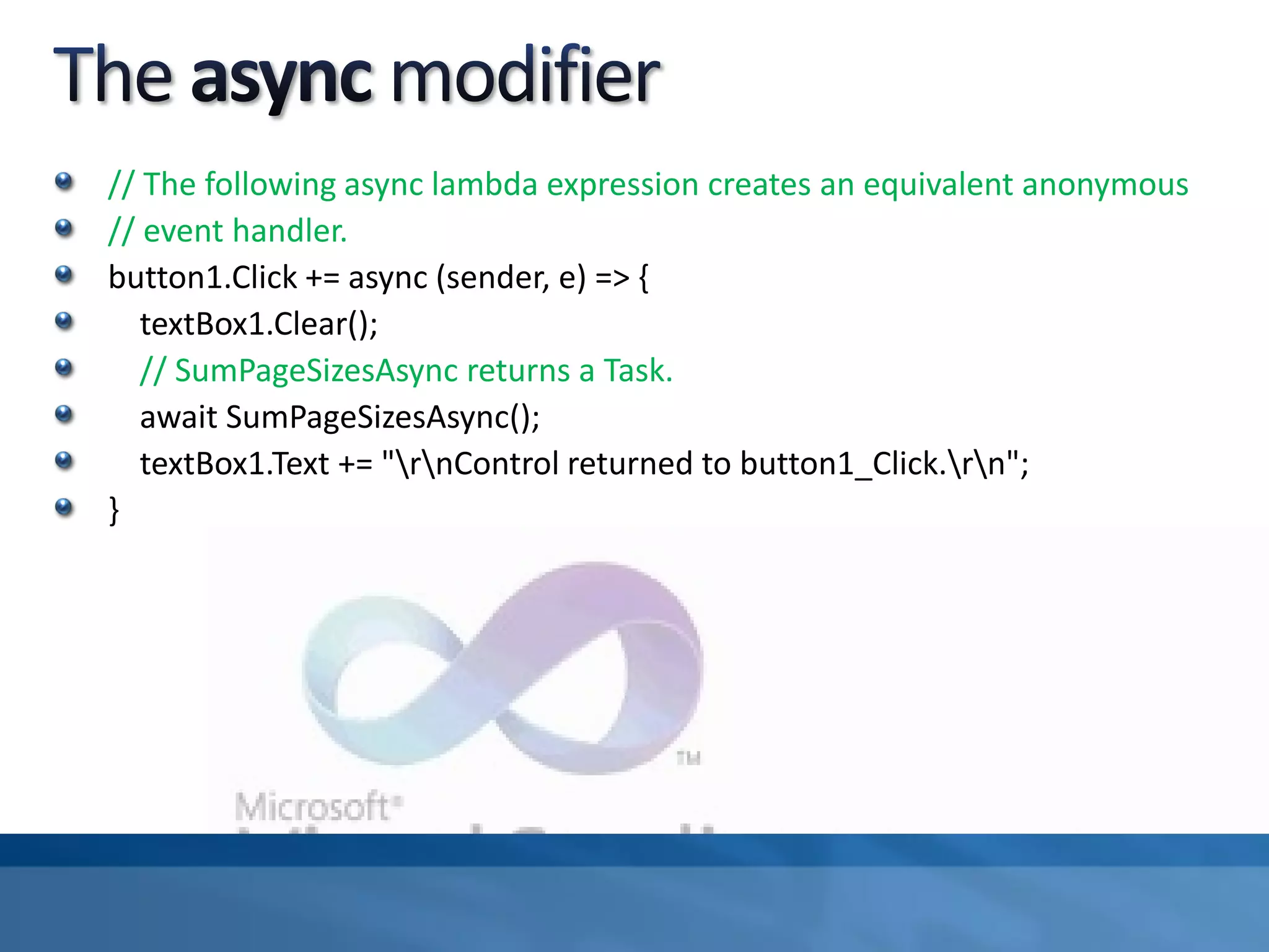 // The following async lambda expression creates an equivalent anonymous
// event handler.
button1.Click += async (sender, e) => {
textBox1.Clear();
// SumPageSizesAsync returns a Task.
await SumPageSizesAsync();
textBox1.Text += "rnControl returned to button1_Click.rn";
}
 