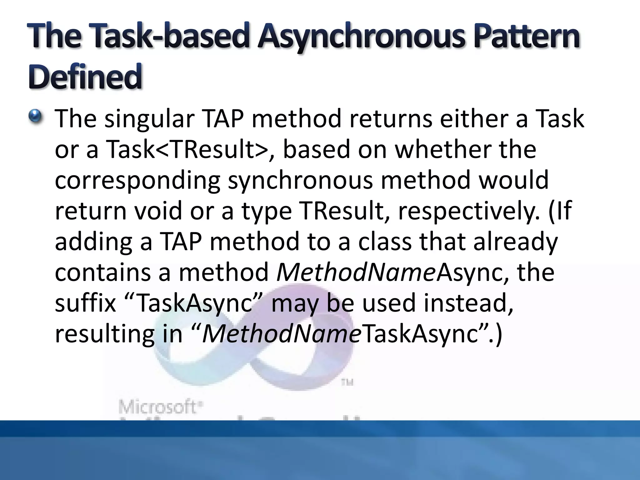 The singular TAP method returns either a Task
or a Task<TResult>, based on whether the
corresponding synchronous method would
return void or a type TResult, respectively. (If
adding a TAP method to a class that already
contains a method MethodNameAsync, the
suffix “TaskAsync” may be used instead,
resulting in “MethodNameTaskAsync”.)
 