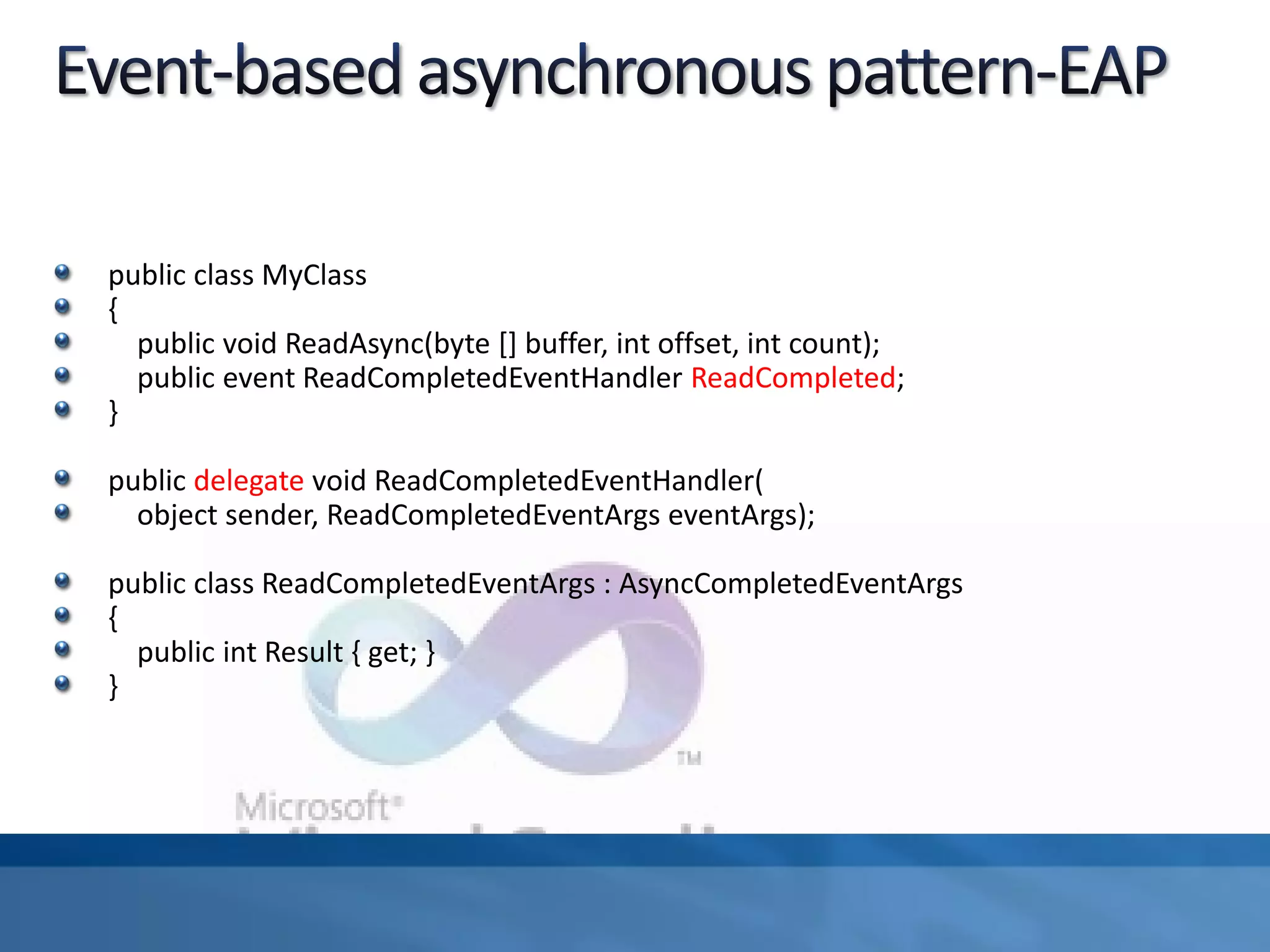 public class MyClass
{
public void ReadAsync(byte [] buffer, int offset, int count);
public event ReadCompletedEventHandler ReadCompleted;
}
public delegate void ReadCompletedEventHandler(
object sender, ReadCompletedEventArgs eventArgs);
public class ReadCompletedEventArgs : AsyncCompletedEventArgs
{
public int Result { get; }
}
 