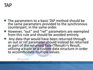 The parameters to a basic TAP method should be
the same parameters provided to the synchronous
counterpart, in the same order.
However, “out” and “ref” parameters are exempted
from this rule and should be avoided entirely.
Any data that would have been returned through
an out or ref parameter should instead be returned
as part of the returned Task<TResult>’s Result,
utilizing a tuple or a custom data structure in order
to accommodate multiple values.
 