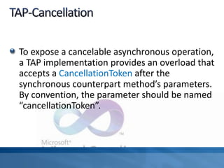 To expose a cancelable asynchronous operation,
a TAP implementation provides an overload that
accepts a CancellationToken after the
synchronous counterpart method’s parameters.
By convention, the parameter should be named
“cancellationToken”.
 