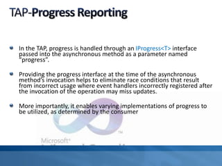 In the TAP, progress is handled through an IProgress<T> interface
passed into the asynchronous method as a parameter named
“progress”.
Providing the progress interface at the time of the asynchronous
method’s invocation helps to eliminate race conditions that result
from incorrect usage where event handlers incorrectly registered after
the invocation of the operation may miss updates.
More importantly, it enables varying implementations of progress to
be utilized, as determined by the consumer
 