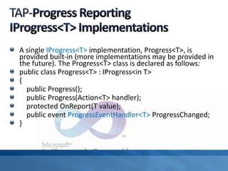 A single IProgress<T> implementation, Progress<T>, is
provided built-in (more implementations may be provided in
the future). The Progress<T> class is declared as follows:
public class Progress<T> : IProgress<in T>
{
public Progress();
public Progress(Action<T> handler);
protected OnReport(T value);
public event ProgressEventHandler<T> ProgressChanged;
}
 