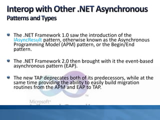 The .NET Framework 1.0 saw the introduction of the
IAsyncResult pattern, otherwise known as the Asynchronous
Programming Model (APM) pattern, or the Begin/End
pattern.
The .NET Framework 2.0 then brought with it the event-based
asynchronous pattern (EAP).
The new TAP deprecates both of its predecessors, while at the
same time providing the ability to easily build migration
routines from the APM and EAP to TAP.
 