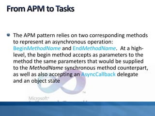 The APM pattern relies on two corresponding methods
to represent an asynchronous operation:
BeginMethodName and EndMethodName. At a high-
level, the begin method accepts as parameters to the
method the same parameters that would be supplied
to the MethodName synchronous method counterpart,
as well as also accepting an AsyncCallback delegate
and an object state
 