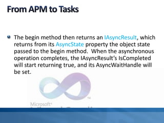 The begin method then returns an IAsyncResult, which
returns from its AsyncState property the object state
passed to the begin method. When the asynchronous
operation completes, the IAsyncResult’s IsCompleted
will start returning true, and its AsyncWaitHandle will
be set.
 