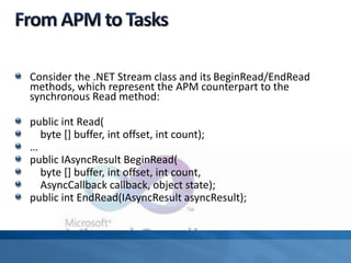 Consider the .NET Stream class and its BeginRead/EndRead
methods, which represent the APM counterpart to the
synchronous Read method:
public int Read(
byte [] buffer, int offset, int count);
…
public IAsyncResult BeginRead(
byte [] buffer, int offset, int count,
AsyncCallback callback, object state);
public int EndRead(IAsyncResult asyncResult);
 