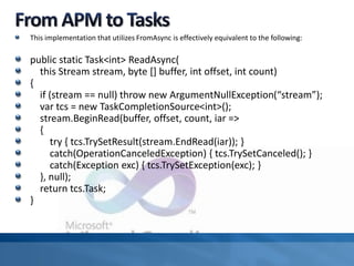 This implementation that utilizes FromAsync is effectively equivalent to the following:
public static Task<int> ReadAsync(
this Stream stream, byte [] buffer, int offset, int count)
{
if (stream == null) throw new ArgumentNullException(“stream”);
var tcs = new TaskCompletionSource<int>();
stream.BeginRead(buffer, offset, count, iar =>
{
try { tcs.TrySetResult(stream.EndRead(iar)); }
catch(OperationCanceledException) { tcs.TrySetCanceled(); }
catch(Exception exc) { tcs.TrySetException(exc); }
}, null);
return tcs.Task;
}
 