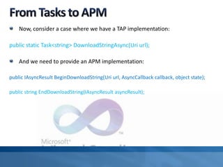 Now, consider a case where we have a TAP implementation:
public static Task<string> DownloadStringAsync(Uri url);
And we need to provide an APM implementation:
public IAsyncResult BeginDownloadString(Uri url, AsyncCallback callback, object state);
public string EndDownloadString(IAsyncResult asyncResult);
 