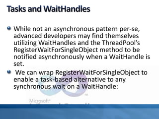 While not an asynchronous pattern per-se,
advanced developers may find themselves
utilizing WaitHandles and the ThreadPool’s
RegisterWaitForSingleObject method to be
notified asynchronously when a WaitHandle is
set.
We can wrap RegisterWaitForSingleObject to
enable a task-based alternative to any
synchronous wait on a WaitHandle:
 
