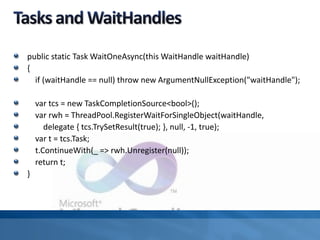 public static Task WaitOneAsync(this WaitHandle waitHandle)
{
if (waitHandle == null) throw new ArgumentNullException("waitHandle");
var tcs = new TaskCompletionSource<bool>();
var rwh = ThreadPool.RegisterWaitForSingleObject(waitHandle,
delegate { tcs.TrySetResult(true); }, null, -1, true);
var t = tcs.Task;
t.ContinueWith(_ => rwh.Unregister(null));
return t;
}
 