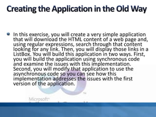 In this exercise, you will create a very simple application
that will download the HTML content of a web page and,
using regular expressions, search through that content
looking for any link. Then, you will display those links in a
ListBox. You will build this application in two ways. First,
you will build the application using synchronous code
and examine the issues with this implementation.
Second, you will modify that application to use the
asynchronous code so you can see how this
implementation addresses the issues with the first
version of the application.
 