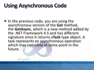 In the previous code, you are using the
asynchronous version of the Get method,
the GetAsync, which is a new method added by
the .NET Framework 4.5 and has different
signature since it returns aTask type object. A
task represents an asynchronous operation
which may complete at some point in the
future.
 
