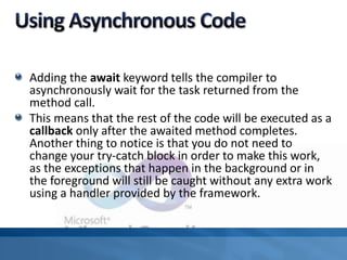 Adding the await keyword tells the compiler to
asynchronously wait for the task returned from the
method call.
This means that the rest of the code will be executed as a
callback only after the awaited method completes.
Another thing to notice is that you do not need to
change your try-catch block in order to make this work,
as the exceptions that happen in the background or in
the foreground will still be caught without any extra work
using a handler provided by the framework.
 
