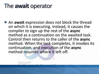 An await expression does not block the thread
on which it is executing. Instead, it causes the
compiler to sign up the rest of the async
method as a continuation on the awaited task.
Control then returns to the caller of the async
method. When the task completes, it invokes its
continuation, and execution of the async
method resumes where it left off.
 