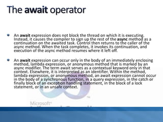 An await expression does not block the thread on which it is executing.
Instead, it causes the compiler to sign up the rest of the async method as a
continuation on the awaited task. Control then returns to the caller of the
async method. When the task completes, it invokes its continuation, and
execution of the async method resumes where it left off.
An await expression can occur only in the body of an immediately enclosing
method, lambda expression, or anonymous method that is marked by an
async modifier. The term await serves as a contextual keyword only in that
context. Elsewhere, it is interpreted as an identifier. Within the method,
lambda expression, or anonymous method, an await expression cannot occur
in the body of a synchronous function, in a query expression, in the catch or
finally block of an exception handling statement, in the block of a lock
statement, or in an unsafe context.
 
