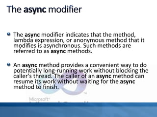 The async modifier indicates that the method,
lambda expression, or anonymous method that it
modifies is asynchronous. Such methods are
referred to as async methods.
An async method provides a convenient way to do
potentially long-running work without blocking the
caller's thread. The caller of an async method can
resume its work without waiting for the async
method to finish.
 