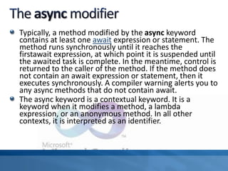 Typically, a method modified by the async keyword
contains at least one await expression or statement. The
method runs synchronously until it reaches the
firstawait expression, at which point it is suspended until
the awaited task is complete. In the meantime, control is
returned to the caller of the method. If the method does
not contain an await expression or statement, then it
executes synchronously. A compiler warning alerts you to
any async methods that do not contain await.
The async keyword is a contextual keyword. It is a
keyword when it modifies a method, a lambda
expression, or an anonymous method. In all other
contexts, it is interpreted as an identifier.
 